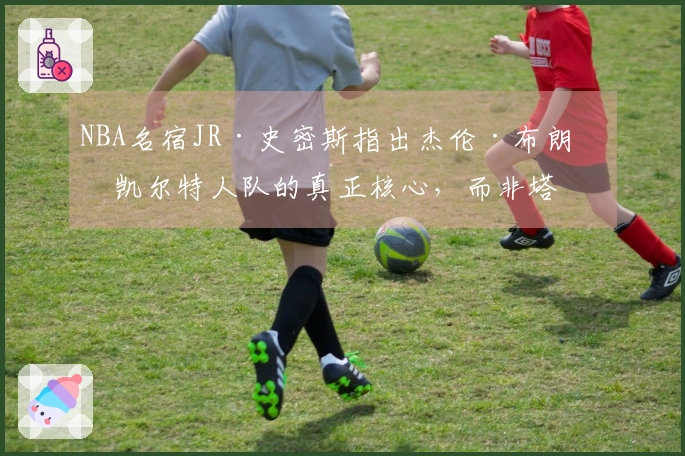 NBA名宿JR·史密斯指出杰伦·布朗是凯尔特人队的真正核心，而非塔图姆