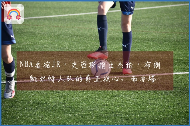 NBA名宿JR·史密斯指出杰伦·布朗是凯尔特人队的真正核心，而非塔图姆