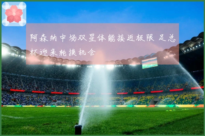 阿森纳中场双星体能接近极限 足总杯迎来轮换机会