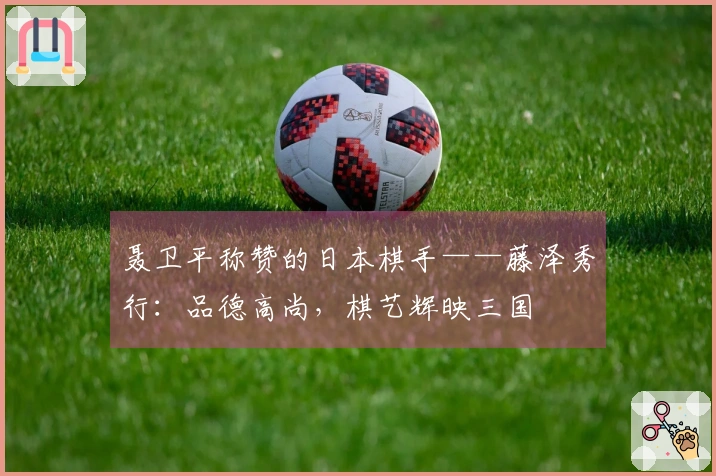 聂卫平称赞的日本棋手——藤泽秀行：品德高尚，棋艺辉映三国