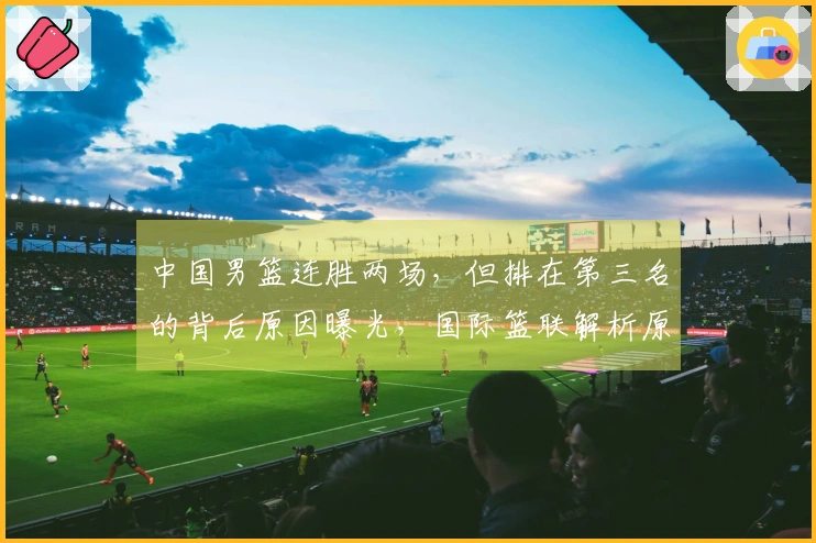 中国男篮连胜两场，但排在第三名的背后原因曝光，国际篮联解析原因