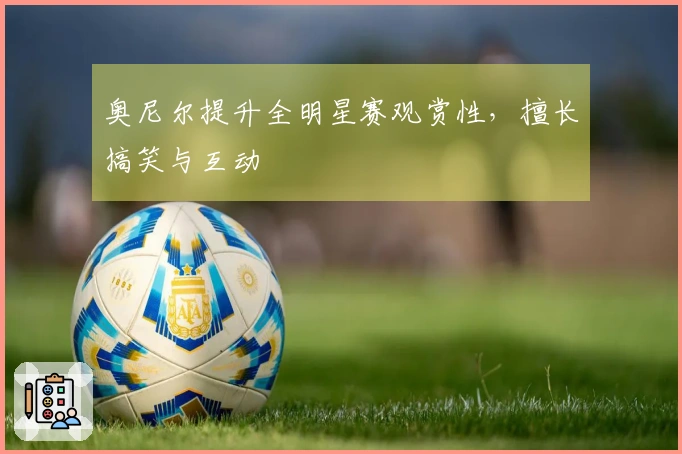 奥尼尔提升全明星赛观赏性，擅长搞笑与互动