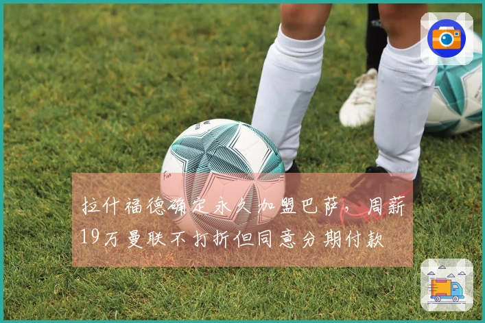 拉什福德确定永久加盟巴萨，周薪19万曼联不打折但同意分期付款