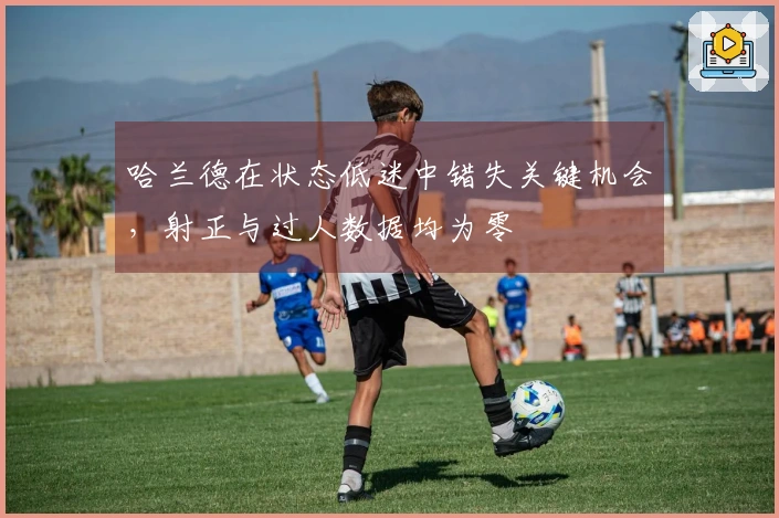 哈兰德在状态低迷中错失关键机会，射正与过人数据均为零