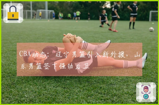 CBA动态：辽宁男篮引入新外援，山东男篮签下强劲后卫