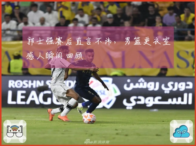郭士强赛后直言不讳，男篮更衣室感人瞬间回顾