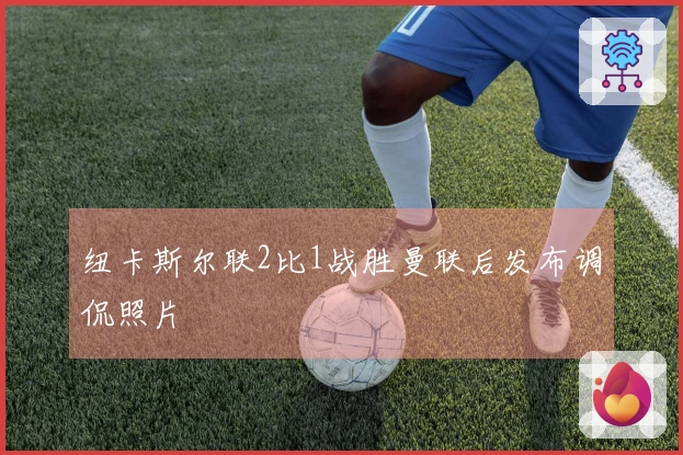 纽卡斯尔联2比1战胜曼联后发布调侃照片