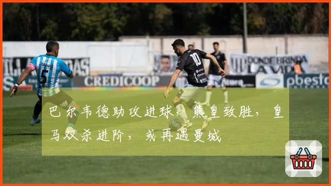 巴尔韦德助攻进球，熊皇致胜，皇马双杀进阶，或再遇曼城