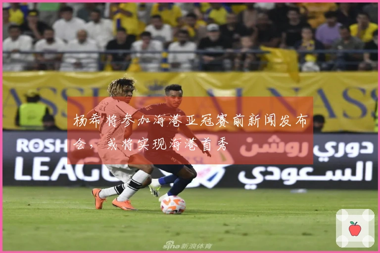 杨希将参加海港亚冠赛前新闻发布会，或将实现海港首秀