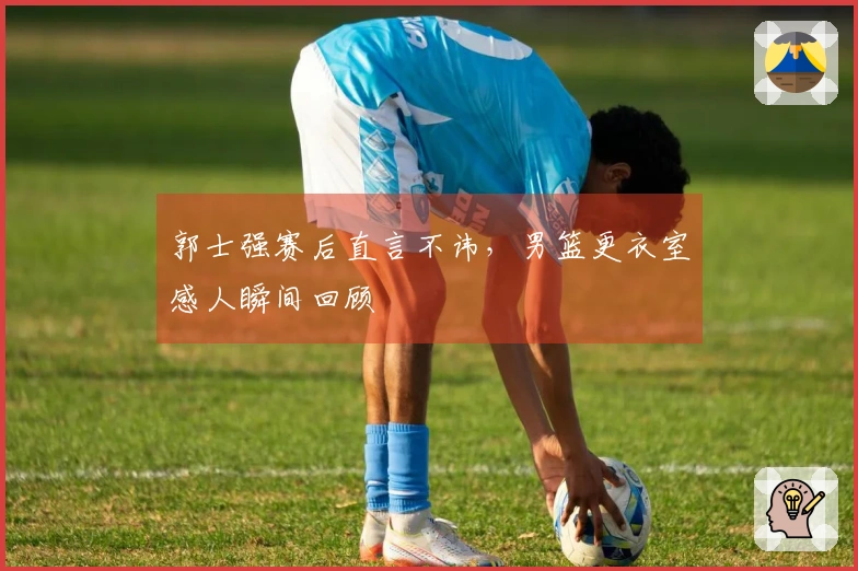 郭士强赛后直言不讳，男篮更衣室感人瞬间回顾